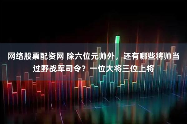 网络股票配资网 除六位元帅外，还有哪些将帅当过野战军司令？一位大将三位上将