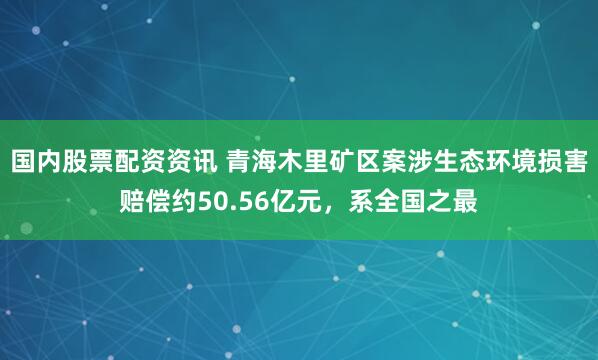 国内股票配资资讯 青海木里矿区案涉生态环境损害赔偿约50.56亿元，系全国之最
