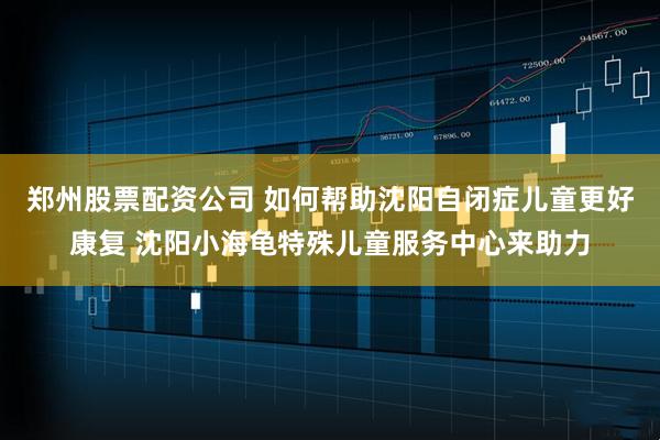 郑州股票配资公司 如何帮助沈阳自闭症儿童更好康复 沈阳小海龟特殊儿童服务中心来助力