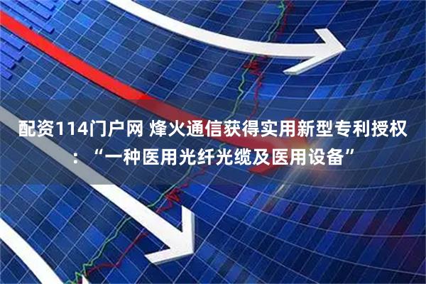 配资114门户网 烽火通信获得实用新型专利授权：“一种医用光纤光缆及医用设备”