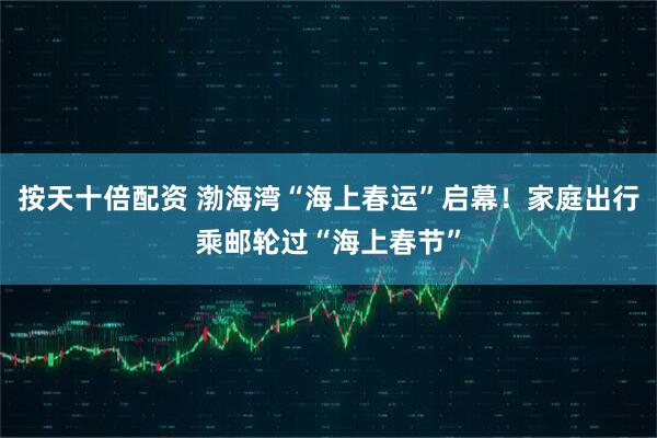 按天十倍配资 渤海湾“海上春运”启幕！家庭出行乘邮轮过“海上春节”