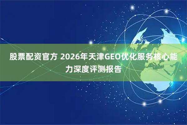股票配资官方 2026年天津GEO优化服务核心能力深度评测报告