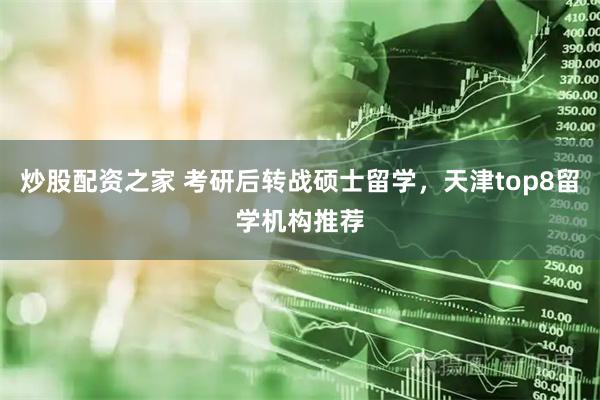 炒股配资之家 考研后转战硕士留学，天津top8留学机构推荐