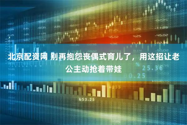 北京配资网 别再抱怨丧偶式育儿了，用这招让老公主动抢着带娃