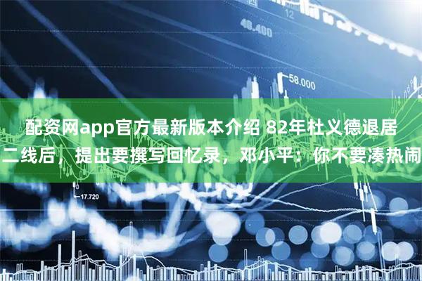 配资网app官方最新版本介绍 82年杜义德退居二线后，提出要撰写回忆录，邓小平：你不要凑热闹