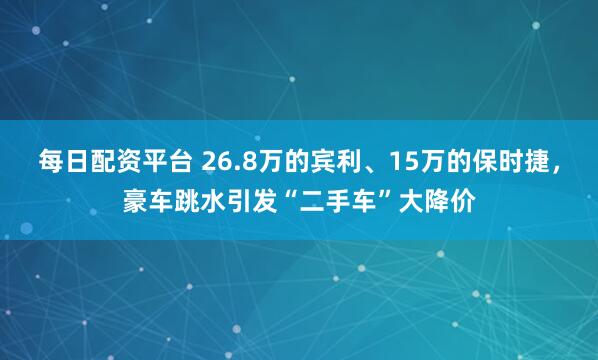 每日配资平台 26.8万的宾利、15万的保时捷，豪车跳水引发“二手车”大降价