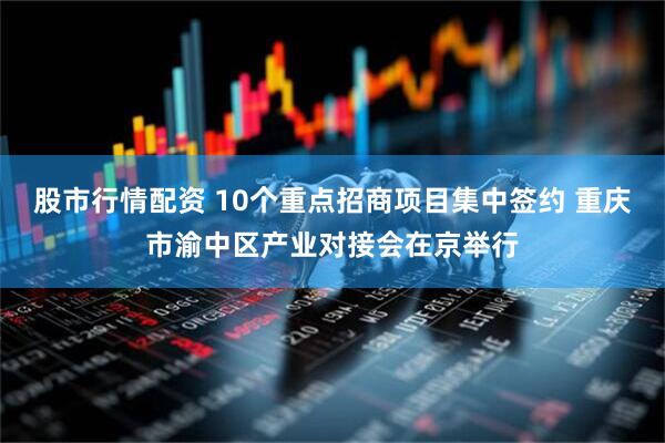 股市行情配资 10个重点招商项目集中签约 重庆市渝中区产业对接会在京举行
